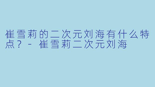 崔雪莉的二次元刘海有什么特点？-崔雪莉二次元刘海