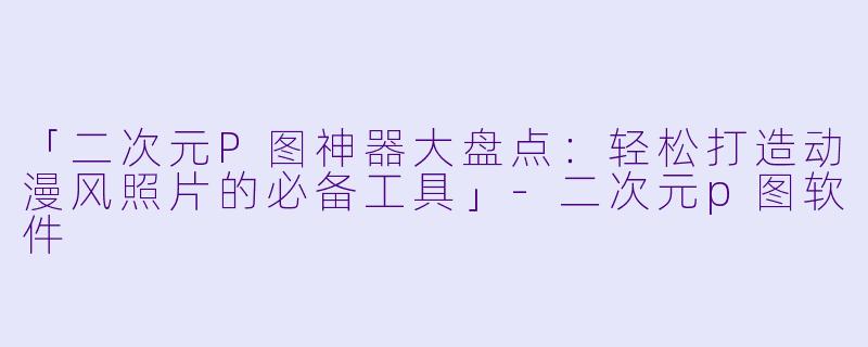 「二次元P图神器大盘点：轻松打造动漫风照片的必备工具」-二次元p图软件