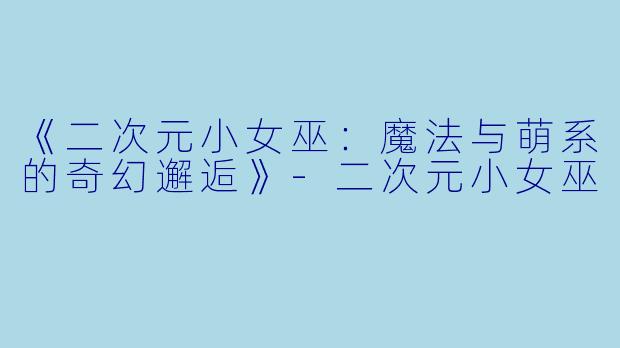 《二次元小女巫：魔法与萌系的奇幻邂逅》-二次元小女巫