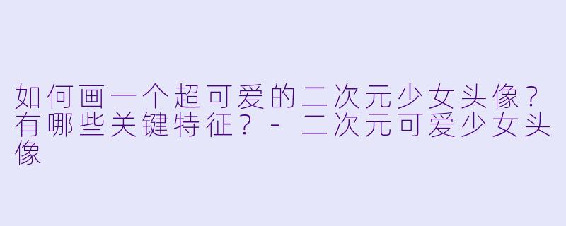 如何画一个超可爱的二次元少女头像？有哪些关键特征？-二次元可爱少女头像