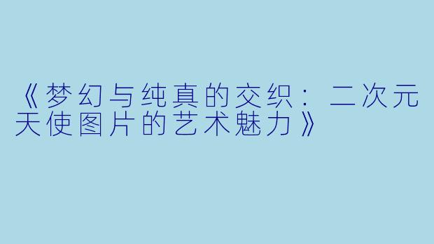 《梦幻与纯真的交织：二次元天使图片的艺术魅力》