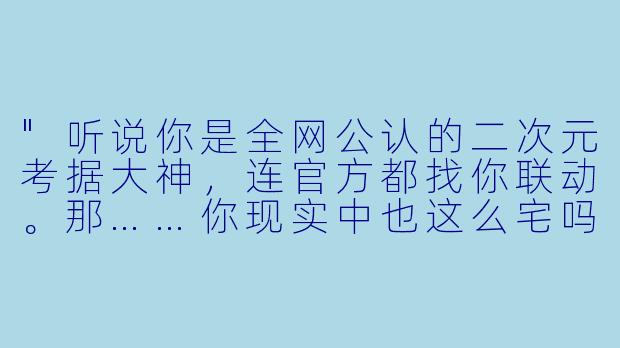 "听说你是全网公认的二次元考据大神,连官方都找你联动。那……你现实中也这么宅吗?"