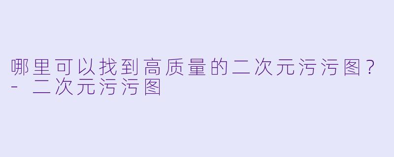 哪里可以找到高质量的二次元污污图？-二次元污污图