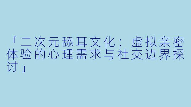「二次元舔耳文化：虚拟亲密体验的心理需求与社交边界探讨」