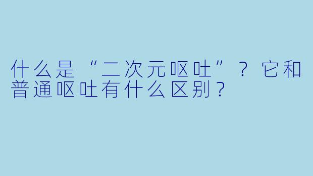 什么是“二次元呕吐”?它和普通呕吐有什么区别?