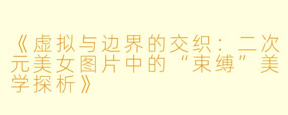 《虚拟与边界的交织：二次元美女图片中的“束缚”美学探析》