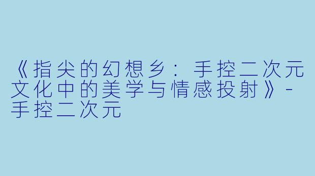 《指尖的幻想乡：手控二次元文化中的美学与情感投射》-手控二次元