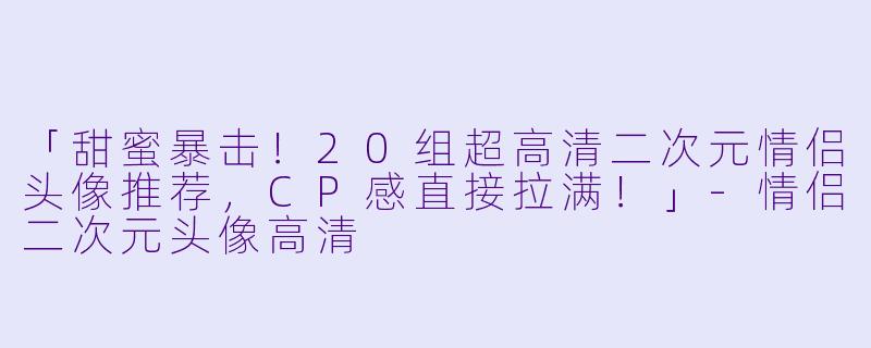 「甜蜜暴击!20组超高清二次元情侣头像推荐,CP感直接拉满!」