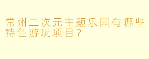 常州二次元主题乐园有哪些特色游玩项目?