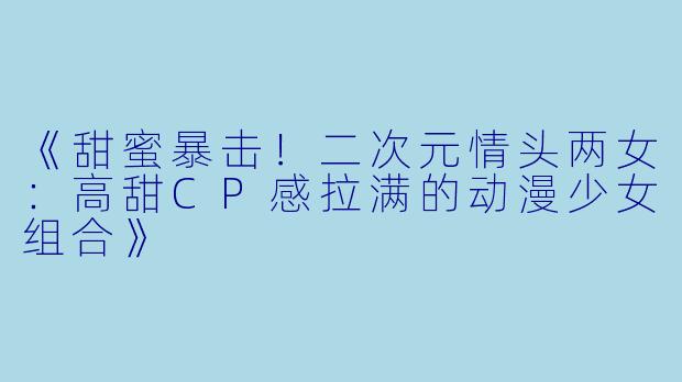 《甜蜜暴击！二次元情头两女：高甜CP感拉满的动漫少女组合》