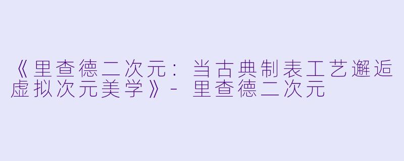 《里查德二次元：当古典制表工艺邂逅虚拟次元美学》-里查德二次元