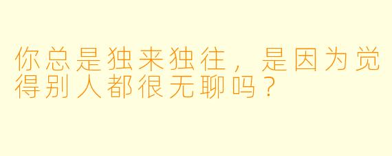 你总是独来独往，是因为觉得别人都很无聊吗？