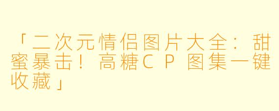 「二次元情侣图片大全：甜蜜暴击！高糖CP图集一键收藏」
