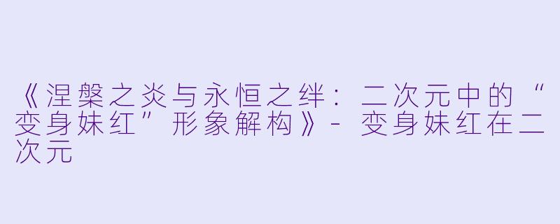 《涅槃之炎与永恒之绊：二次元中的“变身妹红”形象解构》-变身妹红在二次元