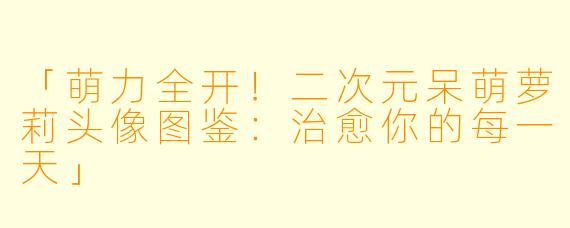 「萌力全开！二次元呆萌萝莉头像图鉴：治愈你的每一天」
