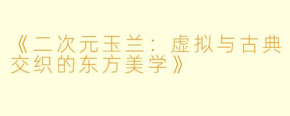 《二次元玉兰：虚拟与古典交织的东方美学》