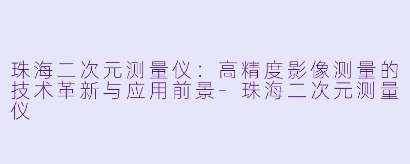 珠海二次元测量仪：高精度影像测量的技术革新与应用前景-珠海二次元测量仪