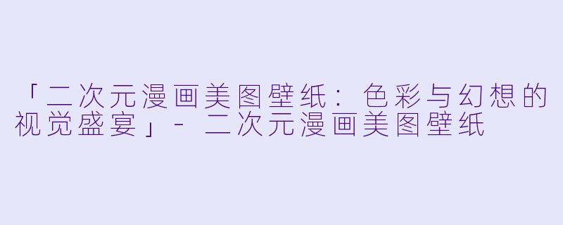 「二次元漫画美图壁纸：色彩与幻想的视觉盛宴」-二次元漫画美图壁纸