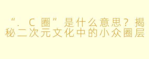 “.C圈”是什么意思？揭秘二次元文化中的小众圈层