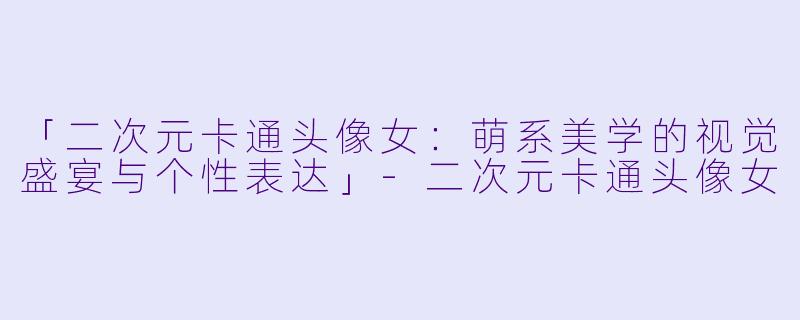 「二次元卡通头像女：萌系美学的视觉盛宴与个性表达」-二次元卡通头像女