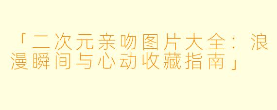 「二次元亲吻图片大全:浪漫瞬间与心动收藏指南」