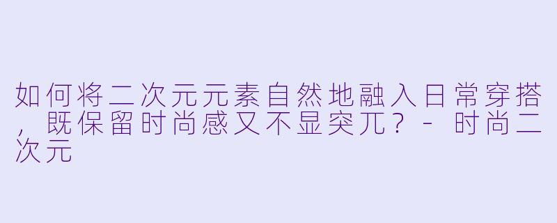 如何将二次元元素自然地融入日常穿搭，既保留时尚感又不显突兀？-时尚二次元