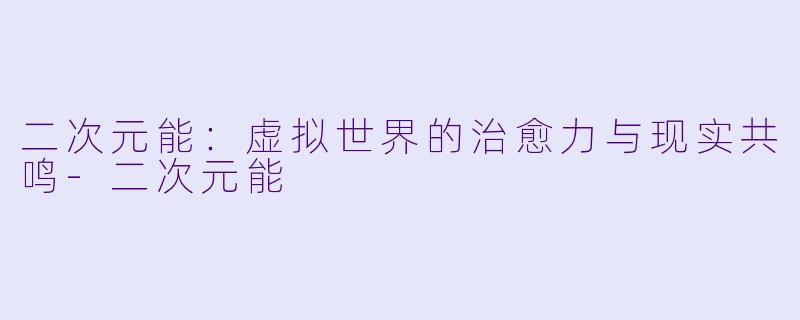 二次元能：虚拟世界的治愈力与现实共鸣-二次元能