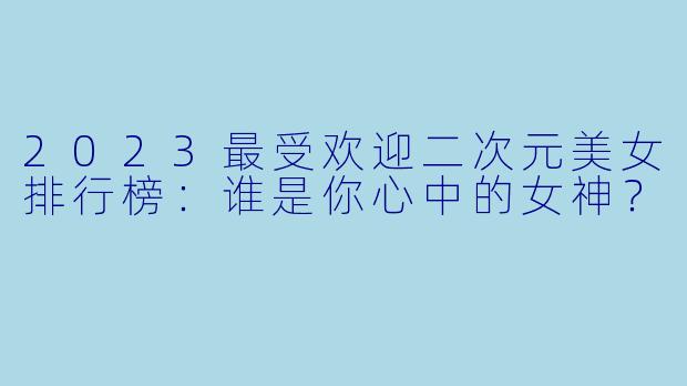 2023最受欢迎二次元美女排行榜：谁是你心中的女神？