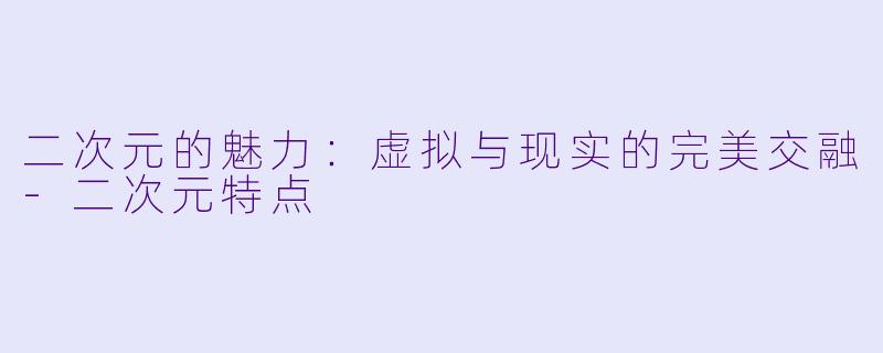 二次元的魅力：虚拟与现实的完美交融-二次元特点