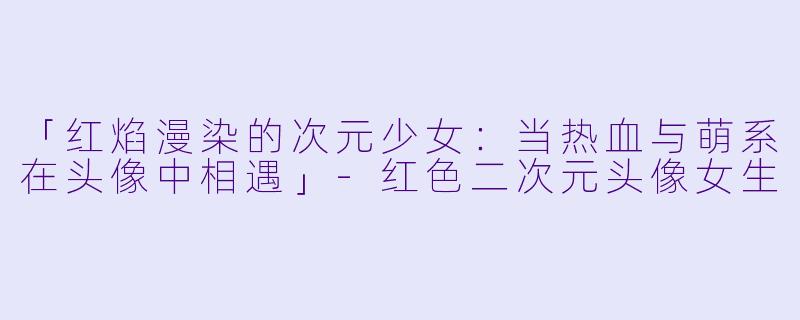 「红焰漫染的次元少女：当热血与萌系在头像中相遇」-红色二次元头像女生