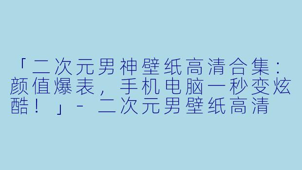 「二次元男神壁纸高清合集：颜值爆表，手机电脑一秒变炫酷！」-二次元男壁纸高清
