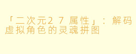 「二次元27属性」:解码虚拟角色的灵魂拼图
