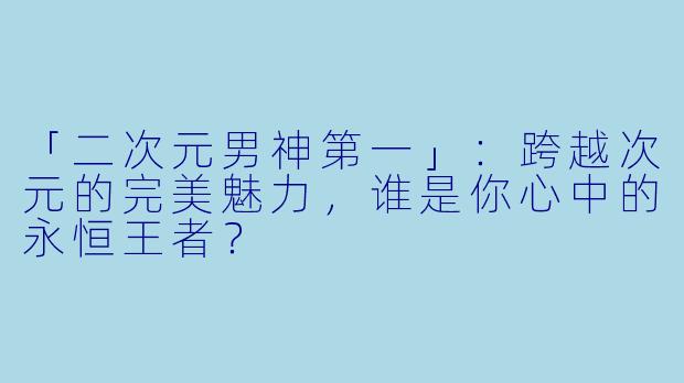 「二次元男神第一」：跨越次元的完美魅力，谁是你心中的永恒王者？