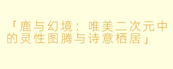 「鹿与幻境：唯美二次元中的灵性图腾与诗意栖居」