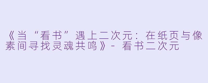 《当“看书”遇上二次元：在纸页与像素间寻找灵魂共鸣》-看书二次元