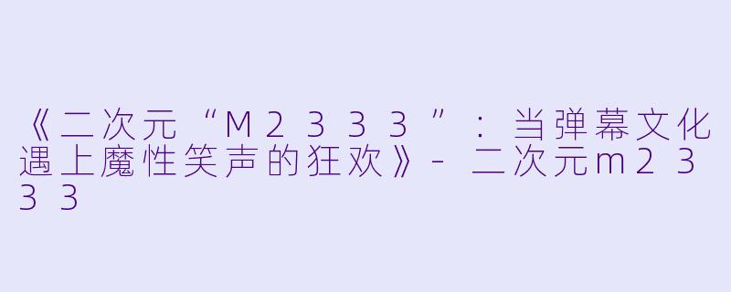 《二次元“M2333”：当弹幕文化遇上魔性笑声的狂欢》-二次元m2333