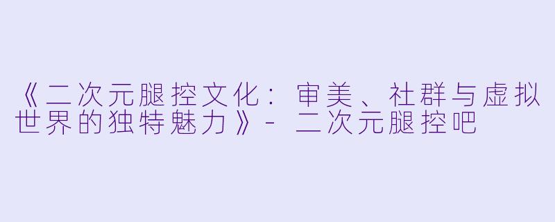 《二次元腿控文化：审美、社群与虚拟世界的独特魅力》-二次元腿控吧