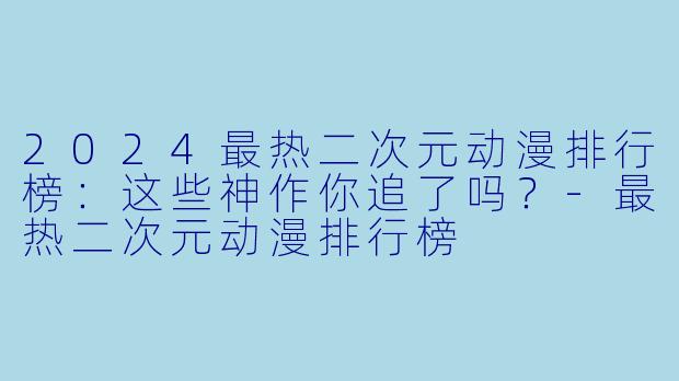 2024最热二次元动漫排行榜:这些神作你追了吗?