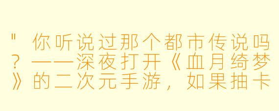 "你听说过那个都市传说吗?——深夜打开《血月绮梦》的二次元手游,如果抽卡时画面突然变成全红,就必须立刻关掉游戏……否则,卡池里的‘她’会顺着屏幕爬出来,问你‘要不要成为我的新立绘’……"