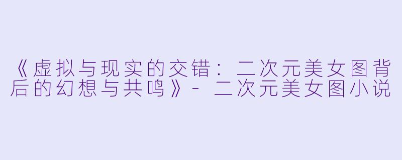 《虚拟与现实的交错：二次元美女图背后的幻想与共鸣》-二次元美女图小说