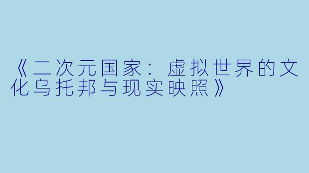 《二次元国家：虚拟世界的文化乌托邦与现实映照》