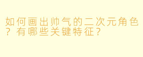 如何画出帅气的二次元角色？有哪些关键特征？