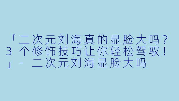「二次元刘海真的显脸大吗?3个修饰技巧让你轻松驾驭!」