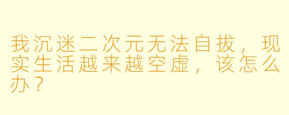我沉迷二次元无法自拔，现实生活越来越空虚，该怎么办？