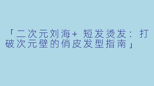 「二次元刘海+短发烫发：打破次元壁的俏皮发型指南」