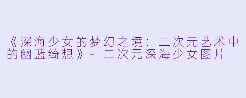 《深海少女的梦幻之境：二次元艺术中的幽蓝绮想》-二次元深海少女图片