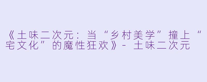 《土味二次元：当“乡村美学”撞上“宅文化”的魔性狂欢》-土味二次元