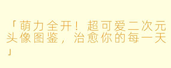 「萌力全开！超可爱二次元头像图鉴，治愈你的每一天」
