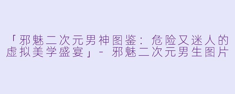 「邪魅二次元男神图鉴:危险又迷人的虚拟美学盛宴」
