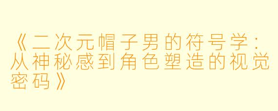 《二次元帽子男的符号学：从神秘感到角色塑造的视觉密码》